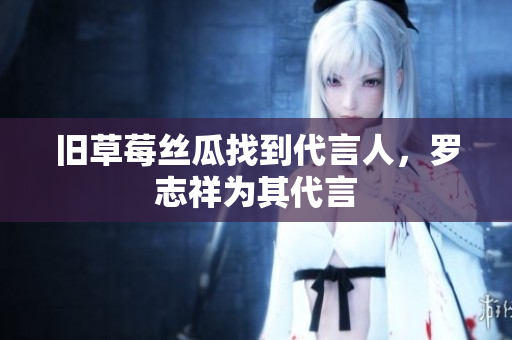 旧草莓丝瓜找到代言人，罗志祥为其代言