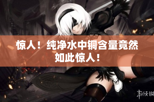 惊人！纯净水中铜含量竟然如此惊人！