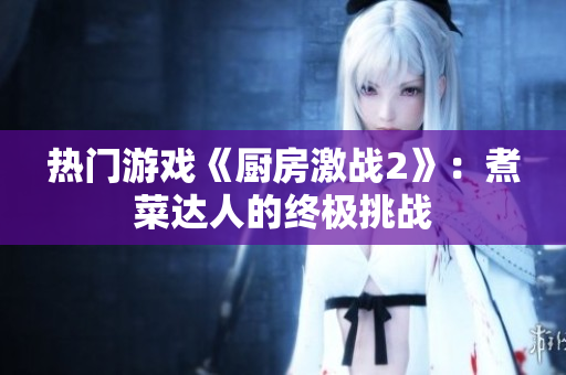 热门游戏《厨房激战2》：煮菜达人的终极挑战