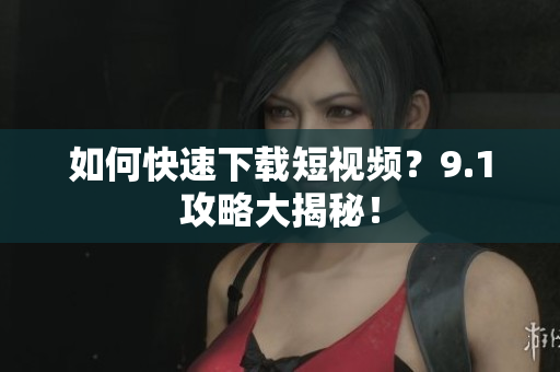 如何快速下载短视频？9.1攻略大揭秘！