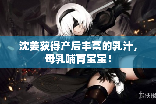 沈姜获得产后丰富的乳汁，母乳哺育宝宝！