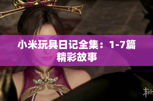 小米玩具日记全集：1-7篇精彩故事