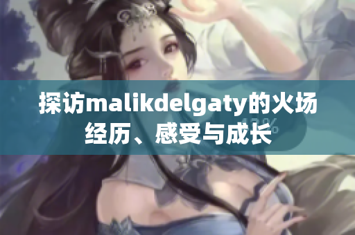 探访malikdelgaty的火场经历、感受与成长
