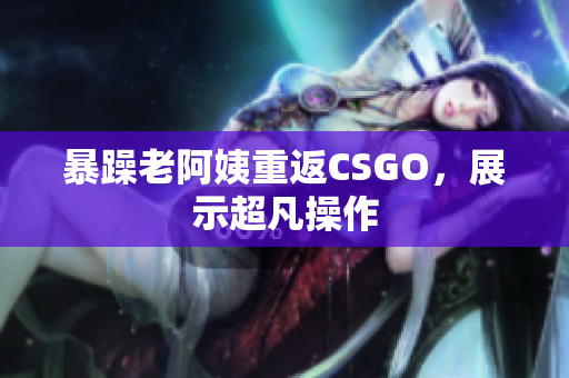 暴躁老阿姨重返CSGO，展示超凡操作