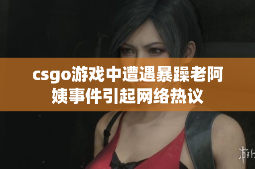 csgo游戏中遭遇暴躁老阿姨事件引起网络热议