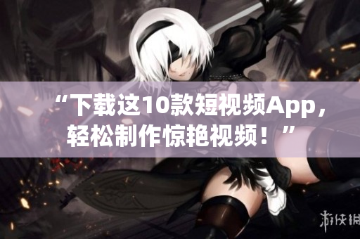 “下载这10款短视频App，轻松制作惊艳视频！”