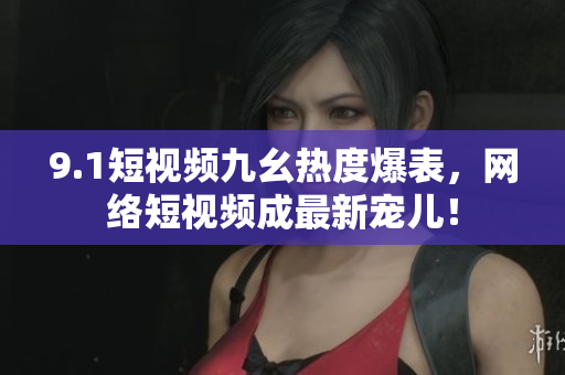 9.1短视频九幺热度爆表，网络短视频成最新宠儿！