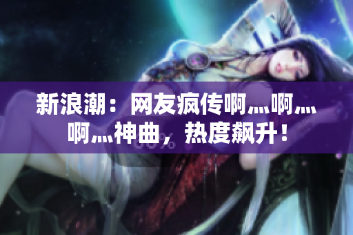 新浪潮：网友疯传啊灬啊灬啊灬神曲，热度飙升！