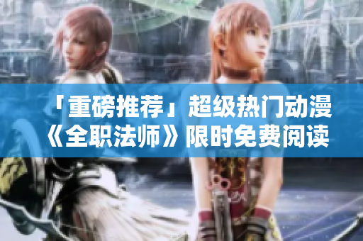 「重磅推荐」超级热门动漫《全职法师》限时免费阅读！