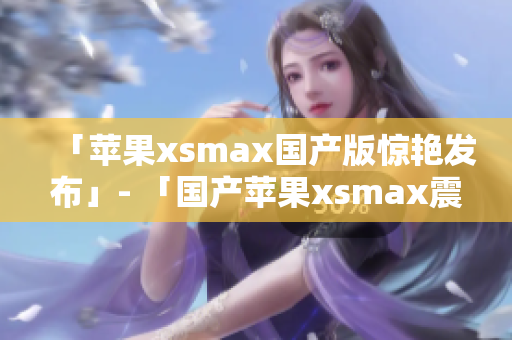「苹果xsmax国产版惊艳发布」- 「国产苹果xsmax震撼登场」
