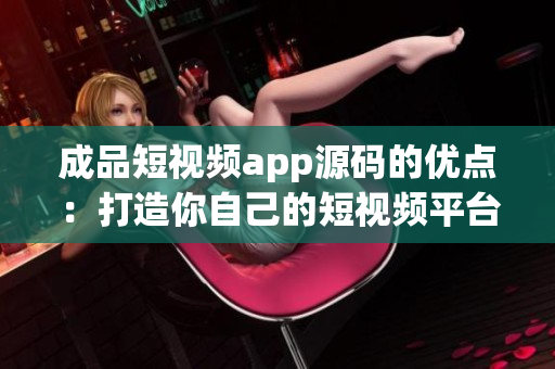 成品短视频app源码的优点：打造你自己的短视频平台！