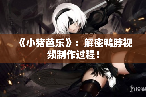 《小猪芭乐》：解密鸭脖视频制作过程！