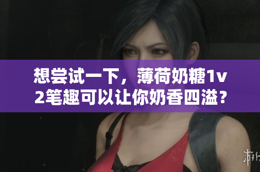 想尝试一下，薄荷奶糖1v2笔趣可以让你奶香四溢？