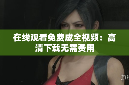 在线观看免费成全视频：高清下载无需费用