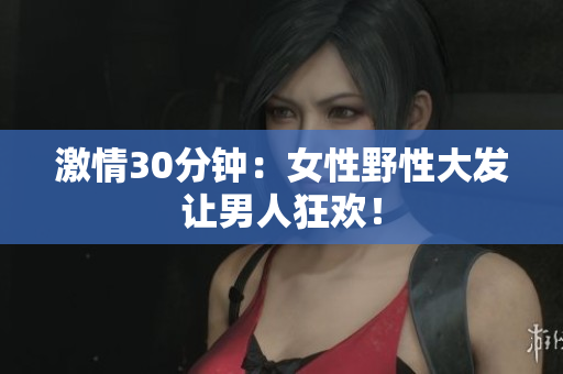 激情30分钟：女性野性大发让男人狂欢！