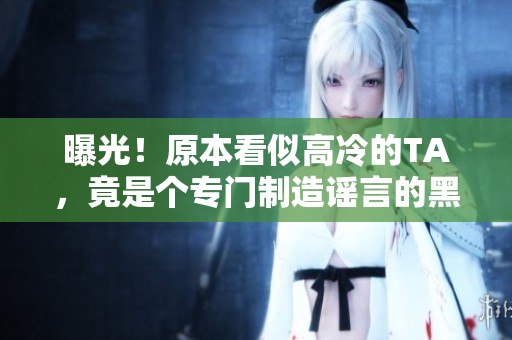 曝光！原本看似高冷的TA，竟是个专门制造谣言的黑幕人物？！