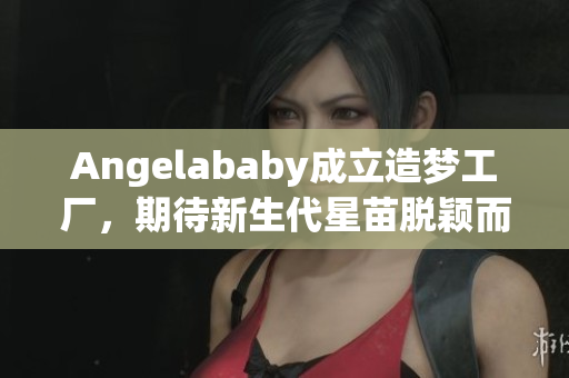 Angelababy成立造梦工厂，期待新生代星苗脱颖而出
