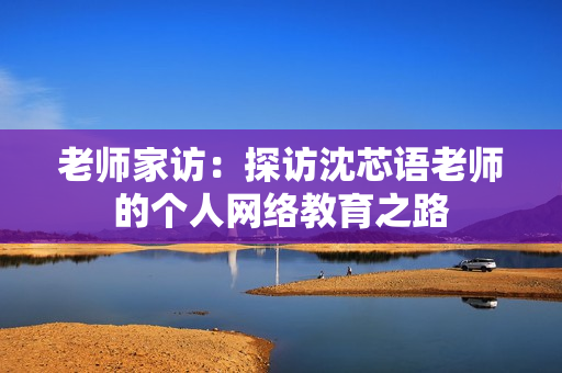 老师家访：探访沈芯语老师的个人网络教育之路