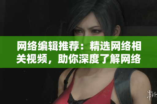 网络编辑推荐：精选网络相关视频，助你深度了解网络世界