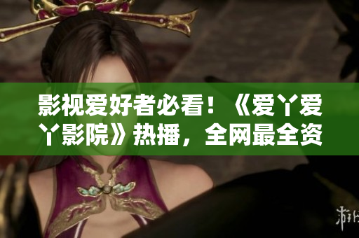 影视爱好者必看！《爱丫爱丫影院》热播，全网最全资源等你来！