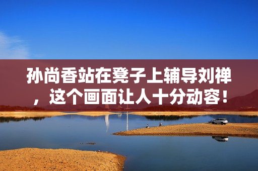 孙尚香站在凳子上辅导刘禅，这个画面让人十分动容！