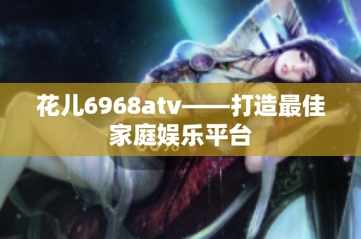 花儿6968atv——打造最佳家庭娱乐平台