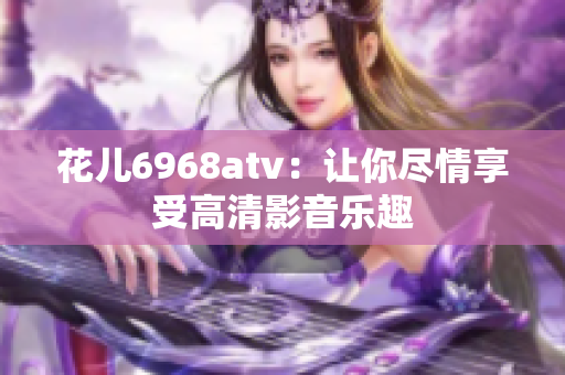 花儿6968atv：让你尽情享受高清影音乐趣