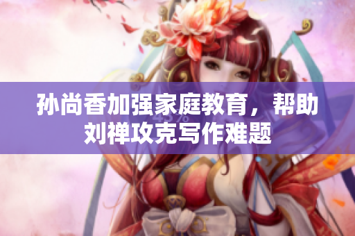 孙尚香加强家庭教育，帮助刘禅攻克写作难题