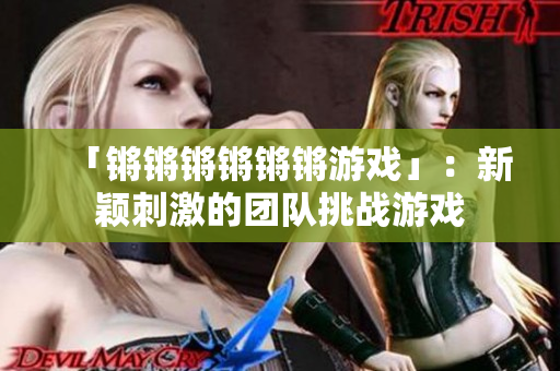 「锵锵锵锵锵锵游戏」：新颖刺激的团队挑战游戏