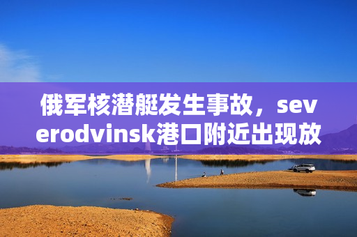 俄军核潜艇发生事故，severodvinsk港口附近出现放射性物质