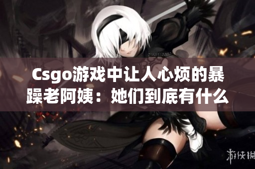 Csgo游戏中让人心烦的暴躁老阿姨：她们到底有什么问题？