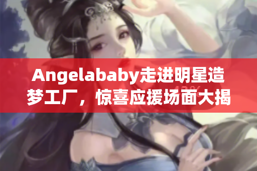 Angelababy走进明星造梦工厂，惊喜应援场面大揭秘！