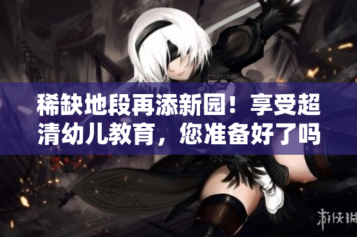 稀缺地段再添新园！享受超清幼儿教育，您准备好了吗？