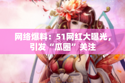 网络爆料：51网红大曝光，引发“瓜圈”关注