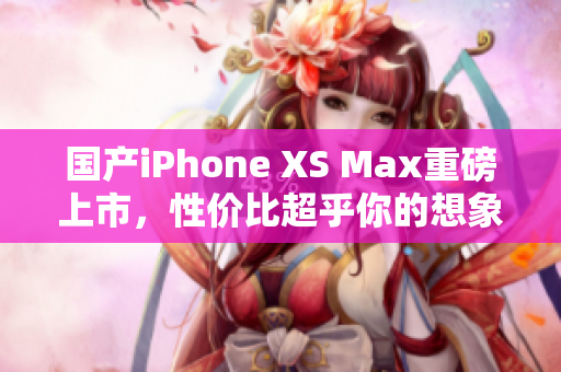 国产iPhone XS Max重磅上市，性价比超乎你的想象