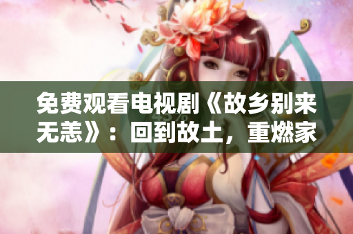 免费观看电视剧《故乡别来无恙》：回到故土，重燃家国情怀