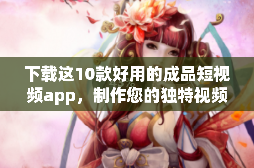 下载这10款好用的成品短视频app，制作您的独特视频！