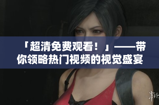 「超清免费观看！」——带你领略热门视频的视觉盛宴