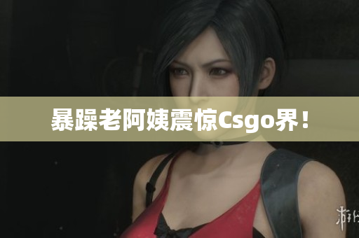 暴躁老阿姨震惊Csgo界！