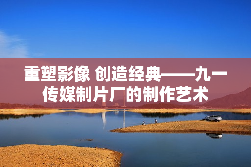 重塑影像 创造经典——九一传媒制片厂的制作艺术