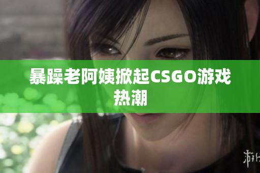 暴躁老阿姨掀起CSGO游戏热潮