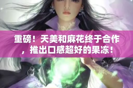 重磅！天美和麻花终于合作，推出口感超好的果冻！