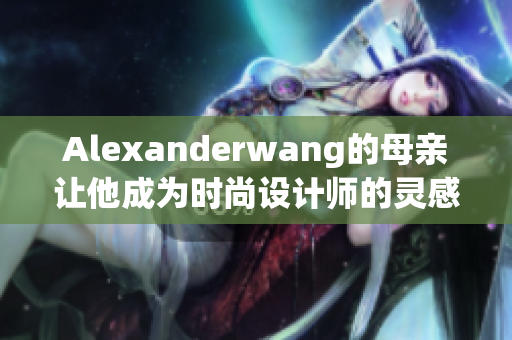Alexanderwang的母亲让他成为时尚设计师的灵感