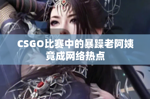 CSGO比赛中的暴躁老阿姨竟成网络热点