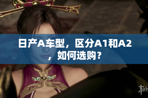 日产A车型，区分A1和A2，如何选购？