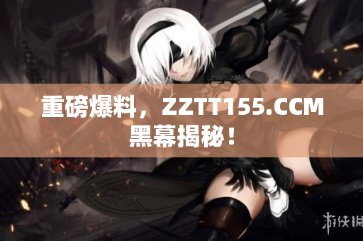 重磅爆料，ZZTT155.CCM黑幕揭秘！