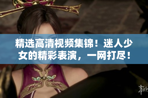 精选高清视频集锦！迷人少女的精彩表演，一网打尽！