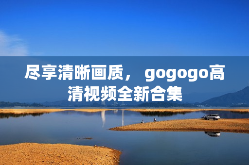 尽享清晰画质， gogogo高清视频全新合集