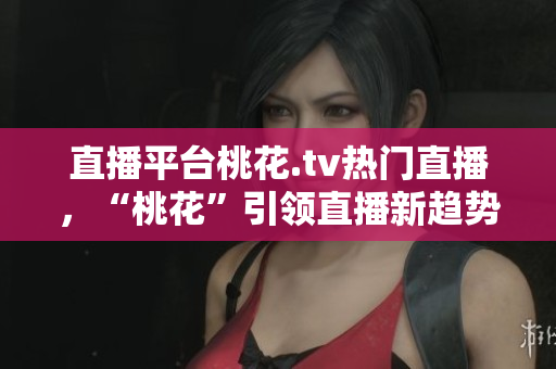 直播平台桃花.tv热门直播，“桃花”引领直播新趋势！