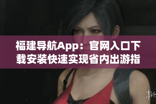 福建导航App：官网入口下载安装快速实现省内出游指南